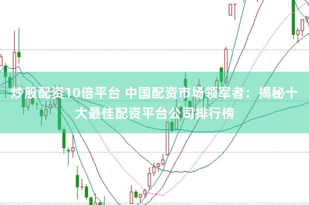 炒股配资10倍平台 中国配资市场领军者：揭秘十大最佳配资平台公司排行榜