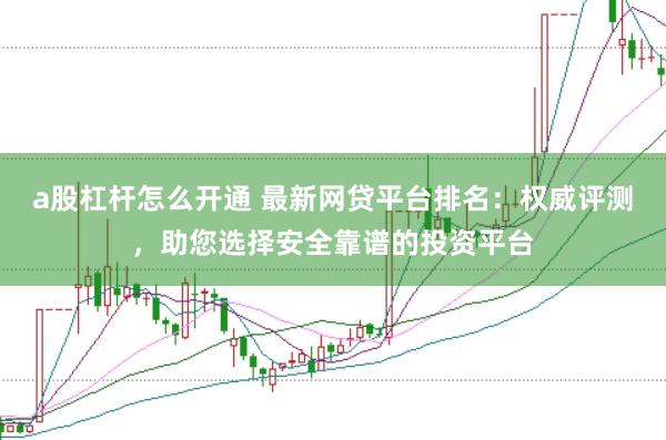 a股杠杆怎么开通 最新网贷平台排名：权威评测，助您选择安全靠谱的投资平台