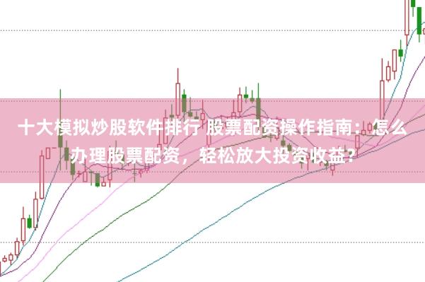 十大模拟炒股软件排行 股票配资操作指南：怎么办理股票配资，轻松放大投资收益？