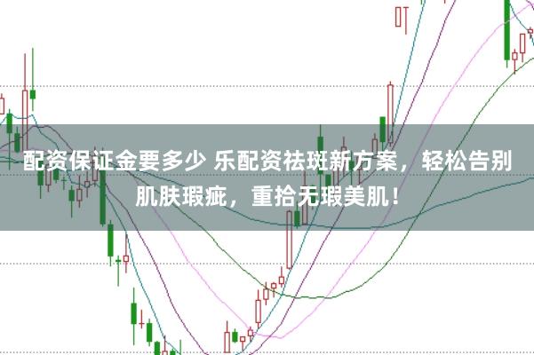 配资保证金要多少 乐配资祛斑新方案，轻松告别肌肤瑕疵，重拾无瑕美肌！