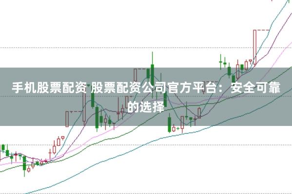 手机股票配资 股票配资公司官方平台：安全可靠的选择