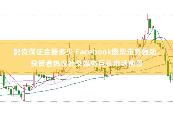配资保证金要多少 Facebook股票走势强劲，投资者热议社交媒体巨头市场前景