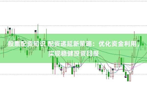 股票配资知识 配资递延新策略：优化资金利用，实现稳健投资回报