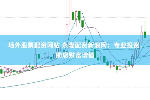 场外股票配资网站 永隆配资新浪网：专业投资，助您财富增值