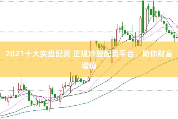 2021十大实盘配资 正规炒股配资平台，助你财富增值