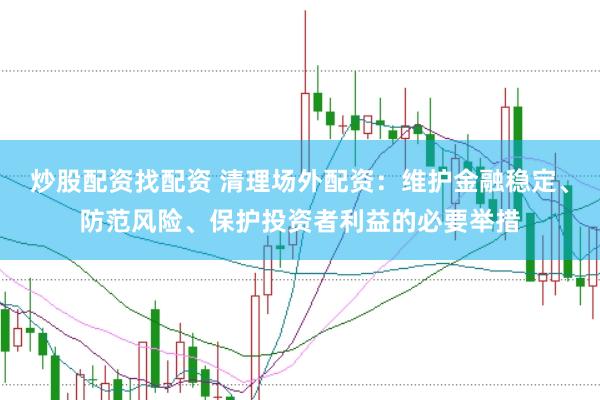 炒股配资找配资 清理场外配资：维护金融稳定、防范风险、保护投资者利益的必要举措