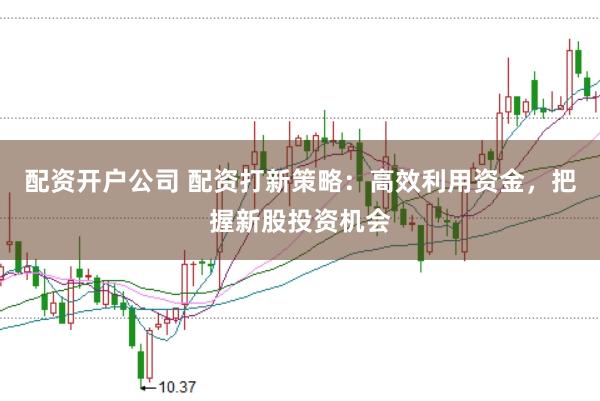 配资开户公司 配资打新策略：高效利用资金，把握新股投资机会
