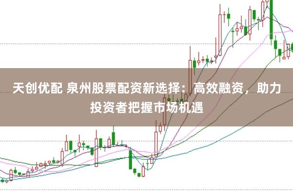 天创优配 泉州股票配资新选择：高效融资，助力投资者把握市场机遇