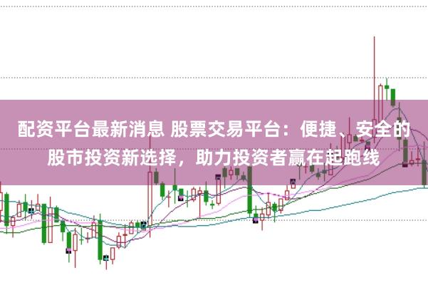 配资平台最新消息 股票交易平台：便捷、安全的股市投资新选择，助力投资者赢在起跑线