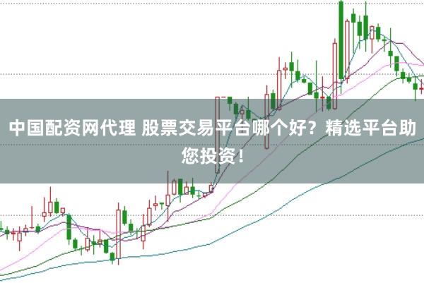 中国配资网代理 股票交易平台哪个好？精选平台助您投资！
