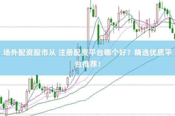 场外配资股市从 注册配资平台哪个好？精选优质平台推荐！