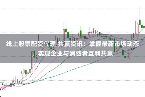 线上股票配资代理 共赢资讯：掌握最新市场动态，实现企业与消费者互利共赢