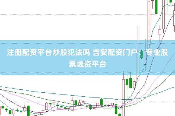 注册配资平台炒股犯法吗 吉安配资门户：专业股票融资平台