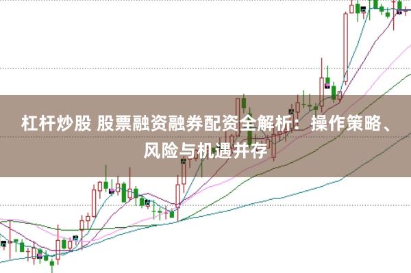杠杆炒股 股票融资融券配资全解析：操作策略、风险与机遇并存