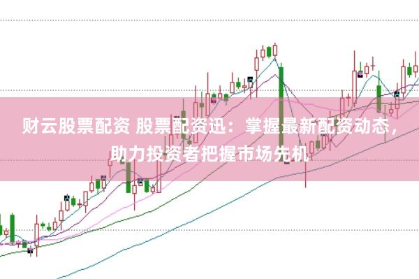 财云股票配资 股票配资迅：掌握最新配资动态，助力投资者把握市场先机