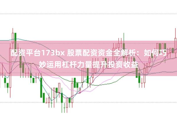 配资平台173bx 股票配资资金全解析：如何巧妙运用杠杆力量提升投资收益