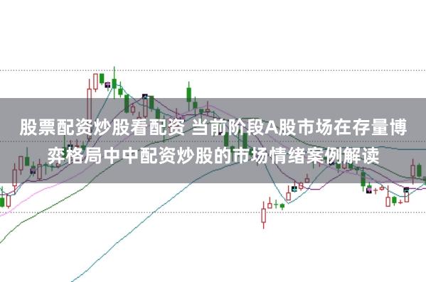 股票配资炒股看配资 当前阶段A股市场在存量博弈格局中中配资炒股的市场情绪案例解读