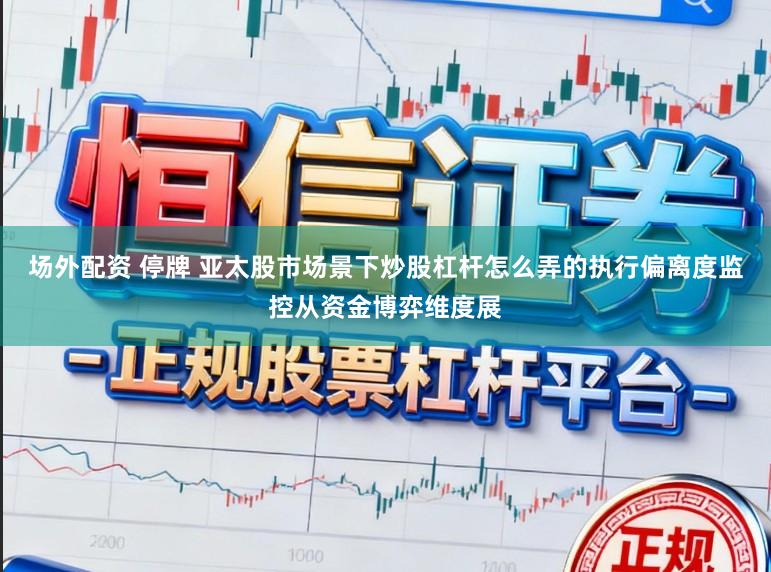 场外配资 停牌 亚太股市场景下炒股杠杆怎么弄的执行偏离度监控从资金博弈维度展
