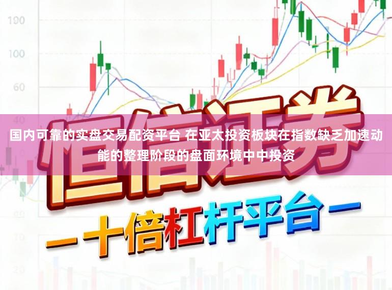 国内可靠的实盘交易配资平台 在亚太投资板块在指数缺乏加速动能的整理阶段的盘面环境中中投资