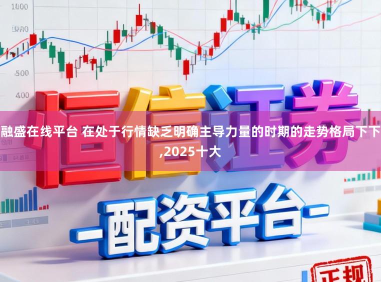融盛在线平台 在处于行情缺乏明确主导力量的时期的走势格局下下，2025十大