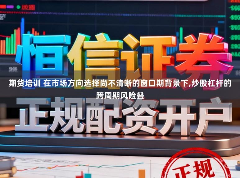 期货培训 在市场方向选择尚不清晰的窗口期背景下，炒股杠杆的跨周期风险叠