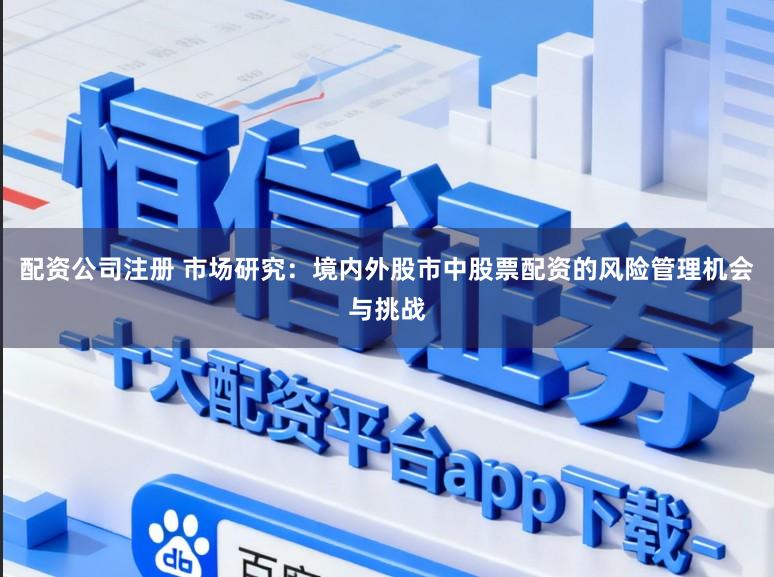 配资公司注册 市场研究：境内外股市中股票配资的风险管理机会与挑战