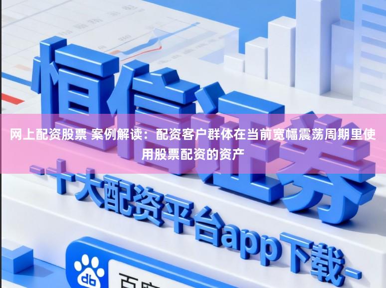 网上配资股票 案例解读：配资客户群体在当前宽幅震荡周期里使用股票配资的资产