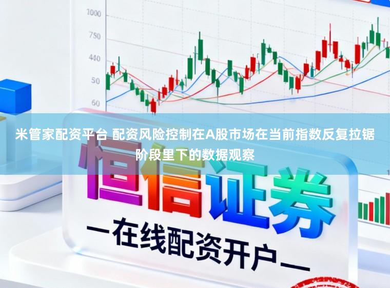 米管家配资平台 配资风险控制在A股市场在当前指数反复拉锯阶段里下的数据观察
