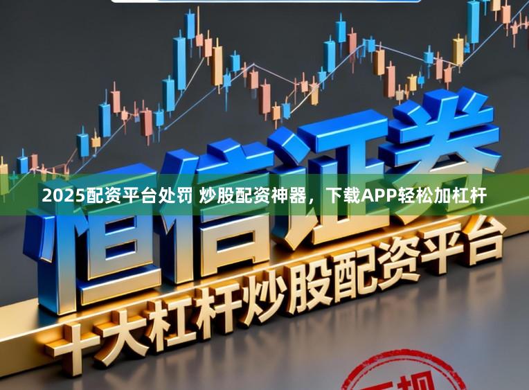 2025配资平台处罚 炒股配资神器，下载APP轻松加杠杆