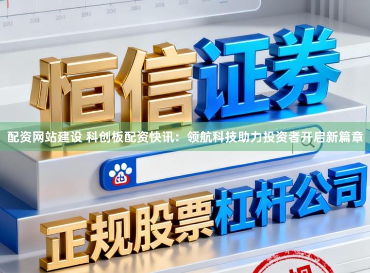 配资网站建设 科创板配资快讯：领航科技助力投资者开启新篇章