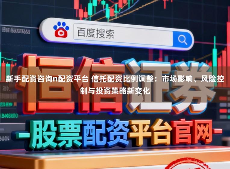 新手配资咨询n配资平台 信托配资比例调整：市场影响、风险控制与投资策略新变化