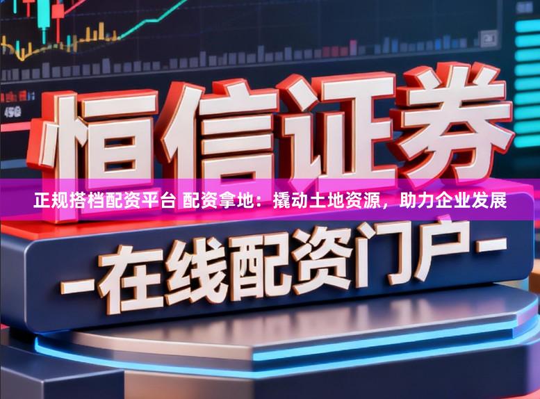 正规搭档配资平台 配资拿地:撬动土地资源,助力企业发展